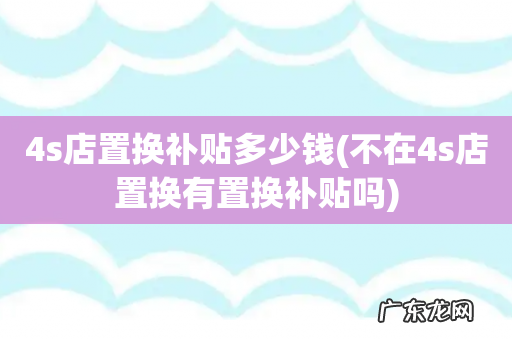 不在4s店置换有置换补贴吗 4s店置换补贴多少钱