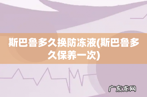 斯巴鲁多久保养一次 斯巴鲁多久换防冻液