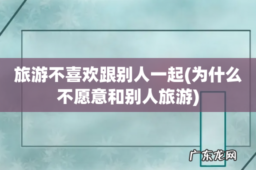 为什么不愿意和别人旅游 旅游不喜欢跟别人一起