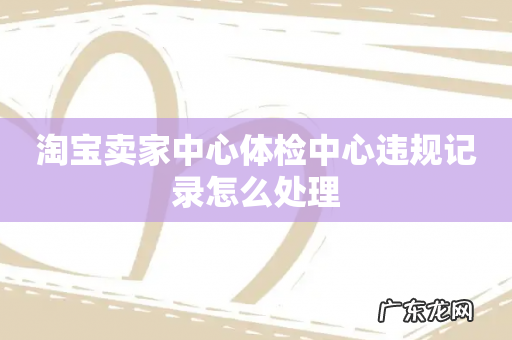 淘宝卖家中心体检中心违规记录怎么处理