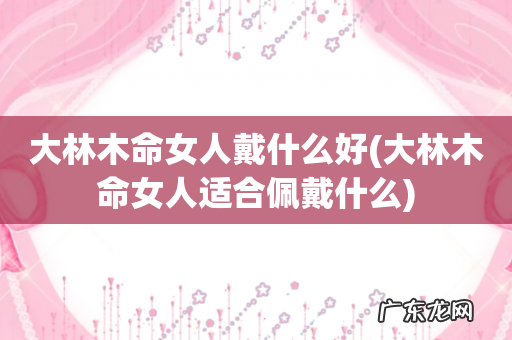 大林木命女人适合佩戴什么 大林木命女人戴什么好