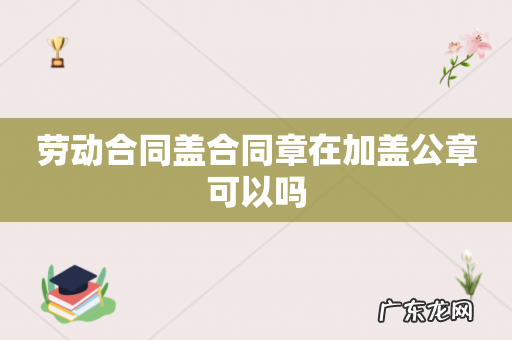 劳动合同盖合同章在加盖公章可以吗