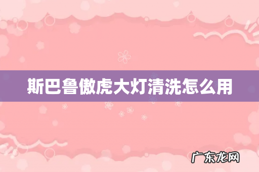 斯巴鲁傲虎大灯清洗怎么用