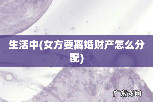 女方要离婚财产怎么分配 生活中