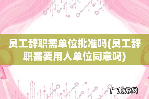 员工辞职需要用人单位同意吗 员工辞职需单位批准吗