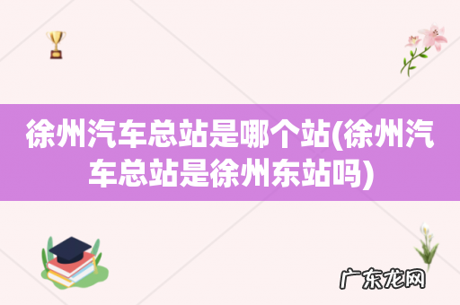 徐州汽车总站是徐州东站吗 徐州汽车总站是哪个站