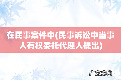 民事诉讼中当事人有权委托代理人提出 在民事案件中