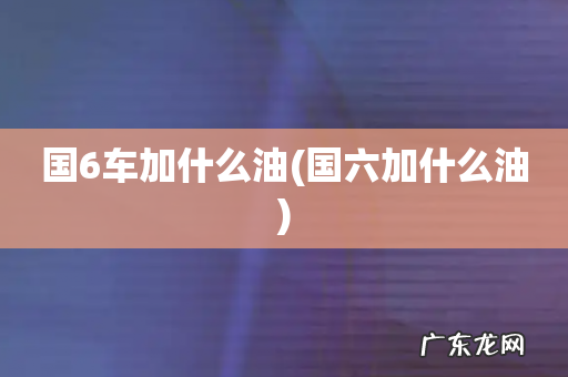 国六加什么油 国6车加什么油