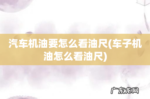 车子机油怎么看油尺 汽车机油要怎么看油尺