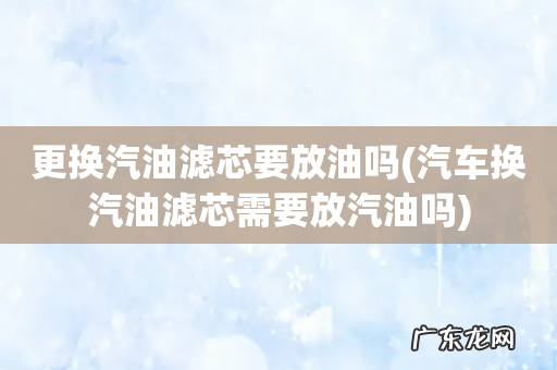 汽车换汽油滤芯需要放汽油吗 更换汽油滤芯要放油吗