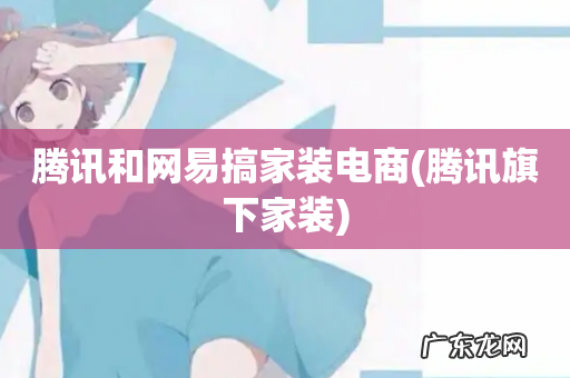 腾讯旗下家装 腾讯和网易搞家装电商