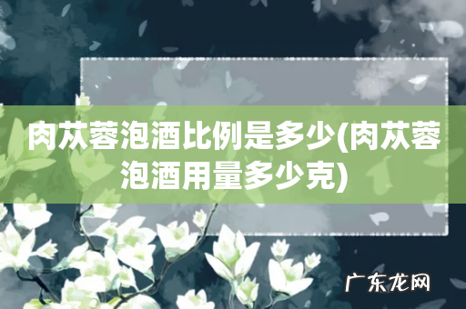 肉苁蓉泡酒用量多少克 肉苁蓉泡酒比例是多少