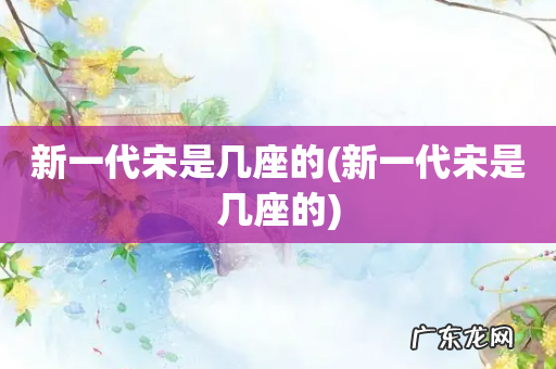 新一代宋是几座的 新一代宋是几座的