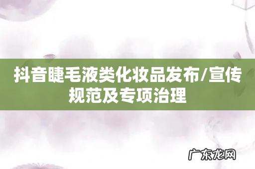 抖音睫毛液类化妆品发布/宣传规范及专项治理
