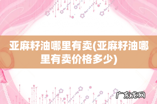 亚麻籽油哪里有卖价格多少 亚麻籽油哪里有卖