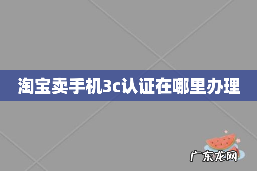 淘宝卖手机3c认证在哪里办理