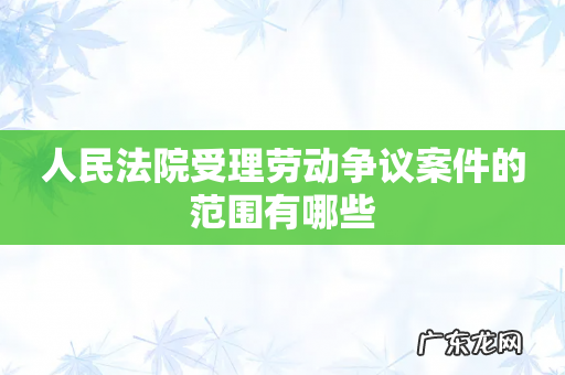 人民法院受理劳动争议案件的范围有哪些