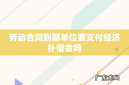 劳动合同到期单位要支付经济补偿金吗