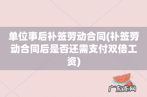 补签劳动合同后是否还需支付双倍工资 单位事后补签劳动合同