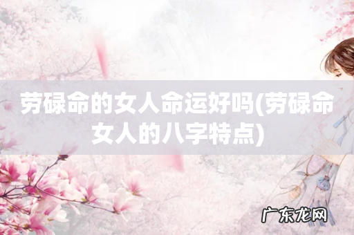 劳碌命女人的八字特点 劳碌命的女人命运好吗