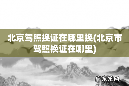 北京市驾照换证在哪里 北京驾照换证在哪里换