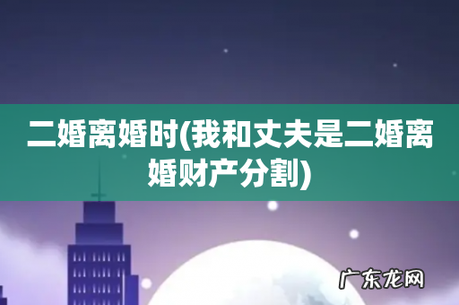 我和丈夫是二婚离婚财产分割 二婚离婚时