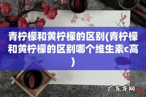 青柠檬和黄柠檬的区别哪个维生素c高 青柠檬和黄柠檬的区别