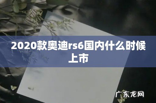 2020款奥迪rs6国内什么时候上市