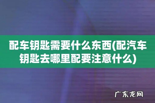 配汽车钥匙去哪里配要注意什么 配车钥匙需要什么东西