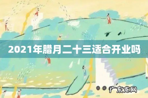2021年腊月二十三适合开业吗