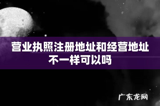 营业执照注册地址和经营地址不一样可以吗
