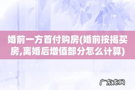 婚前按揭买房,离婚后增值部分怎么计算 婚前一方首付购房