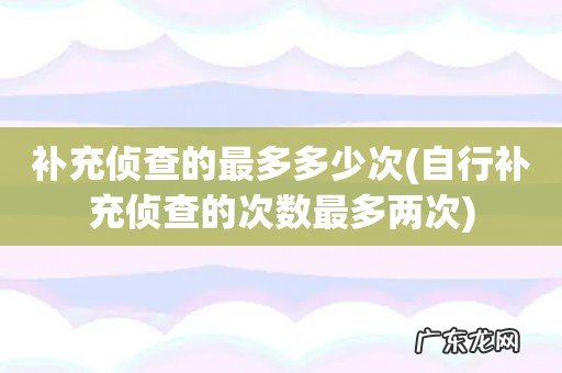 自行补充侦查的次数最多两次 补充侦查的最多多少次