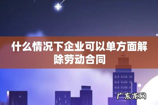 什么情况下企业可以单方面解除劳动合同