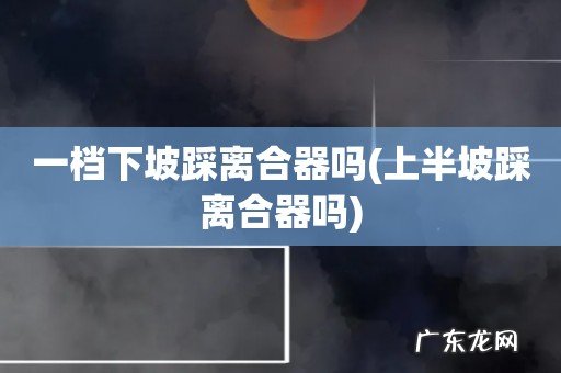 上半坡踩离合器吗 一档下坡踩离合器吗