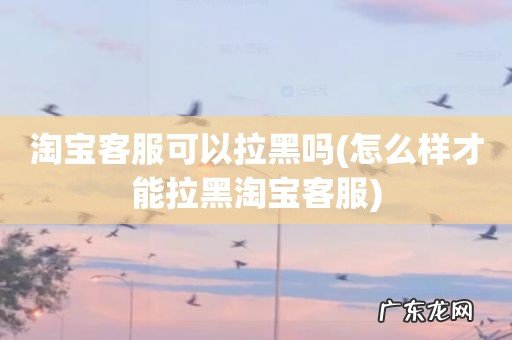 怎么样才能拉黑淘宝客服 淘宝客服可以拉黑吗