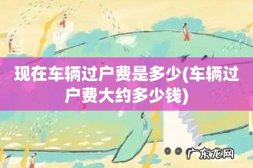 车辆过户费大约多少钱 现在车辆过户费是多少