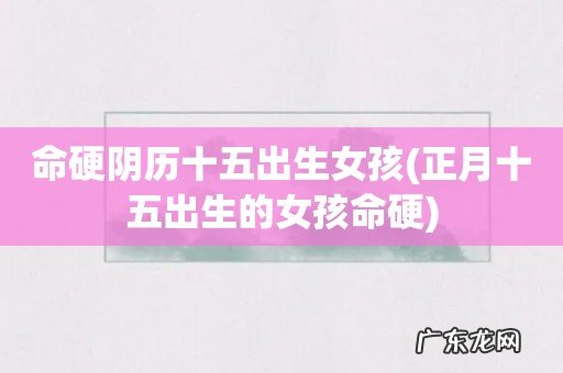正月十五出生的女孩命硬 命硬阴历十五出生女孩