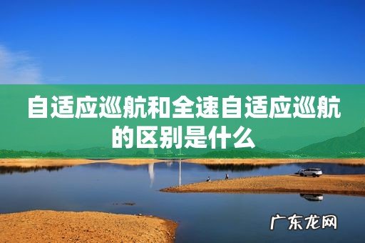 自适应巡航和全速自适应巡航的区别是什么