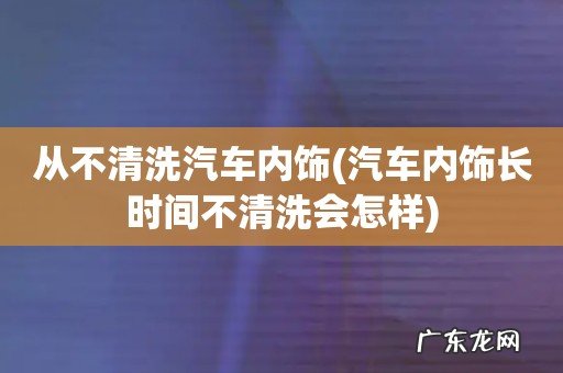 汽车内饰长时间不清洗会怎样 从不清洗汽车内饰