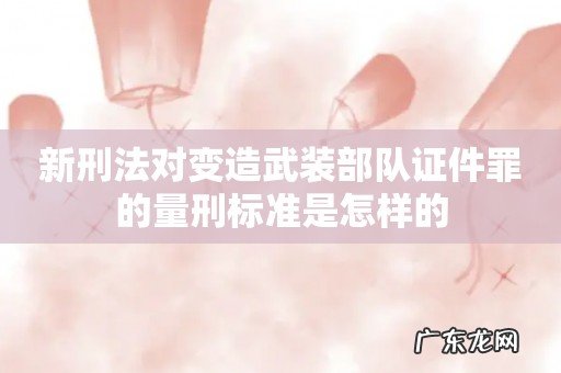 新刑法对变造武装部队证件罪的量刑标准是怎样的