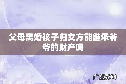 父母离婚孩子归女方能继承爷爷的财产吗