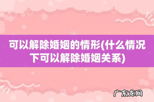 什么情况下可以解除婚姻关系 可以解除婚姻的情形