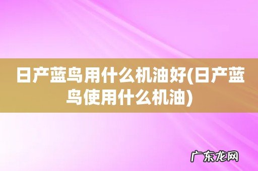 日产蓝鸟使用什么机油 日产蓝鸟用什么机油好