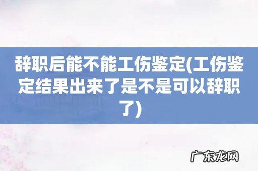 工伤鉴定结果出来了是不是可以辞职了 辞职后能不能工伤鉴定