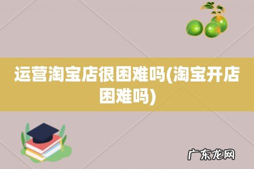 淘宝开店困难吗 运营淘宝店很困难吗