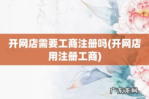 开网店用注册工商 开网店需要工商注册吗
