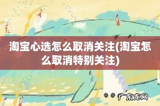 淘宝怎么取消特别关注 淘宝心选怎么取消关注