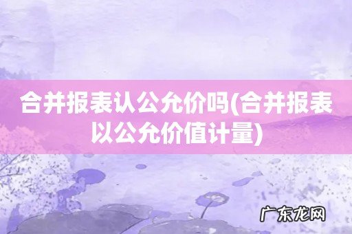 合并报表以公允价值计量 合并报表认公允价吗