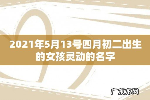 2021年5月13号四月初二出生的女孩灵动的名字